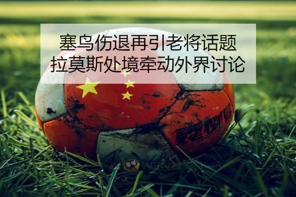 塞鸟伤退再引老将话题 拉莫斯处境牵动外界讨论